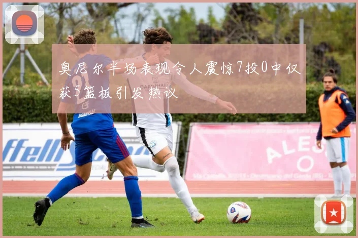 奥尼尔半场表现令人震惊7投0中仅获5篮板引发热议
