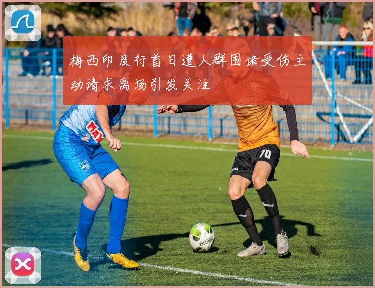 梅西印度行首日遭人群围堵受伤主动请求离场引发关注