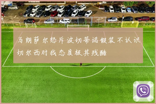 马朗萨尔怒斥波切蒂诺假装不认识切尔西对我态度极其残酷