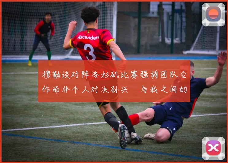 穆勒谈对阵洛杉矶比赛强调团队合作而非个人对决孙兴慜与我之间的较量