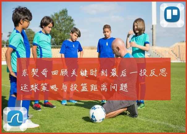 东契奇回顾关键时刻最后一投反思运球策略与投篮距离问题