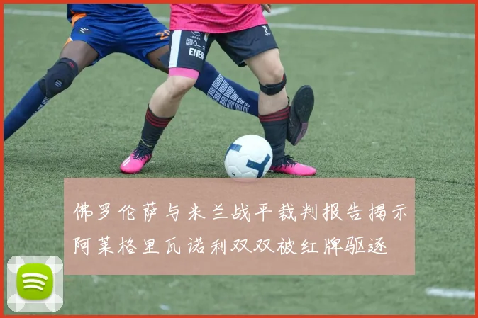 佛罗伦萨与米兰战平裁判报告揭示阿莱格里瓦诺利双双被红牌驱逐