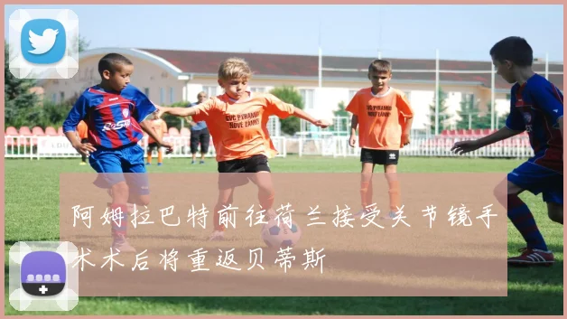 阿姆拉巴特前往荷兰接受关节镜手术术后将重返贝蒂斯