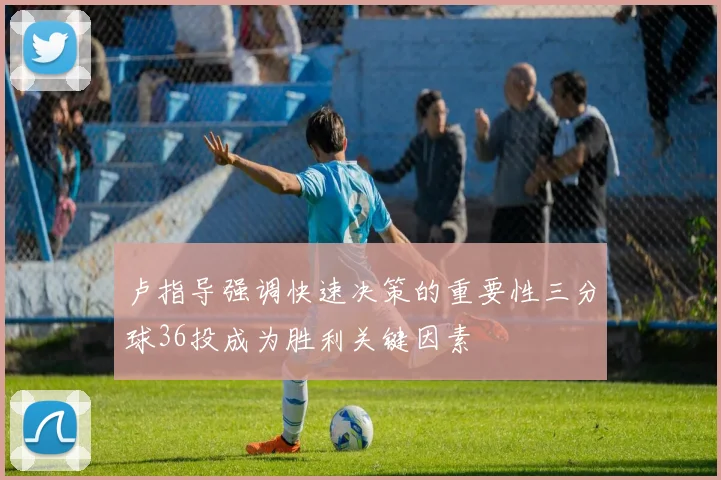 卢指导强调快速决策的重要性三分球36投成为胜利关键因素
