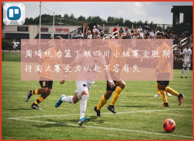 周琦统治篮下助四川小组赛全胜期待淘汰赛全力以赴不容有失