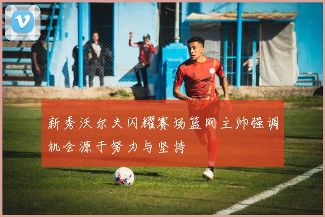 新秀沃尔夫闪耀赛场篮网主帅强调机会源于努力与坚持
