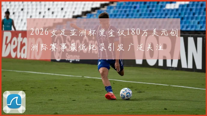 2026女足亚洲杯奖金仅180万美元创洲际赛事最低纪录引发广泛关注