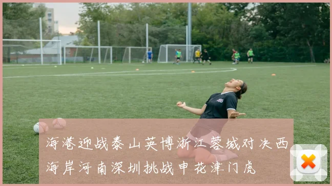 海港迎战泰山英博浙江蓉城对决西海岸河南深圳挑战申花津门虎