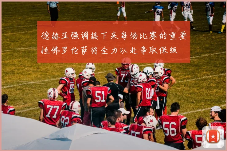 德赫亚强调接下来每场比赛的重要性佛罗伦萨将全力以赴争取保级