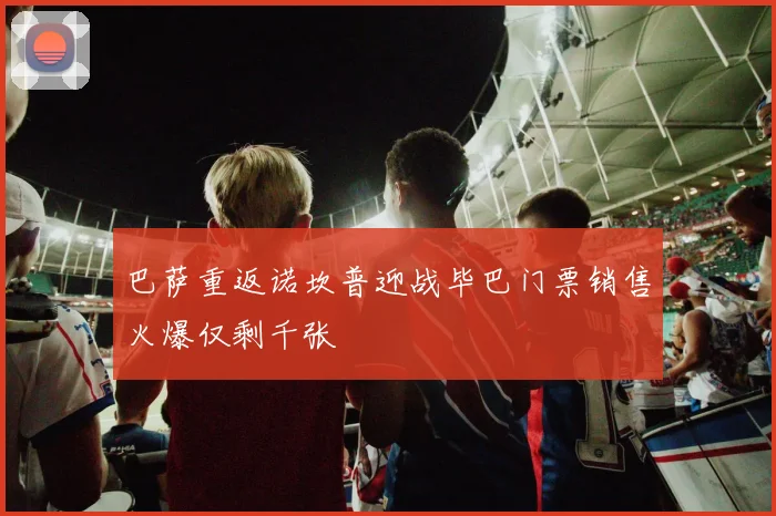 巴萨重返诺坎普迎战毕巴门票销售火爆仅剩千张