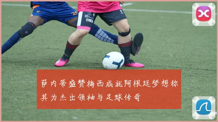 萨内蒂盛赞梅西成就阿根廷梦想称其为杰出领袖与足球传奇