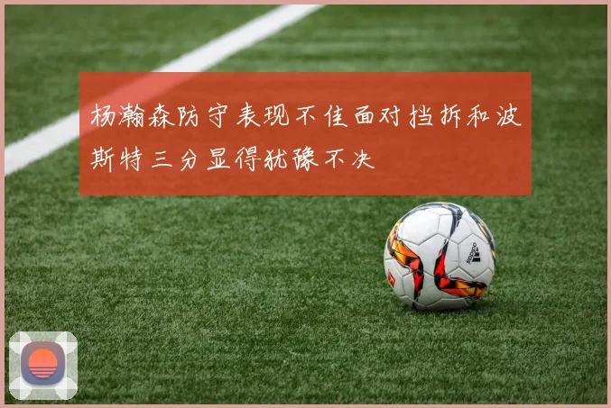 杨瀚森防守表现不佳面对挡拆和波斯特三分显得犹豫不决