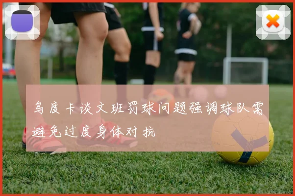 乌度卡谈文班罚球问题强调球队需避免过度身体对抗