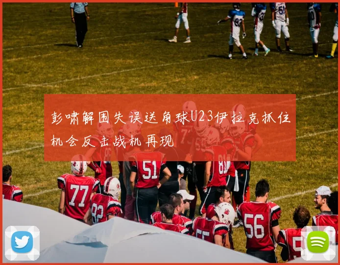 彭啸解围失误送角球U23伊拉克抓住机会反击战机再现
