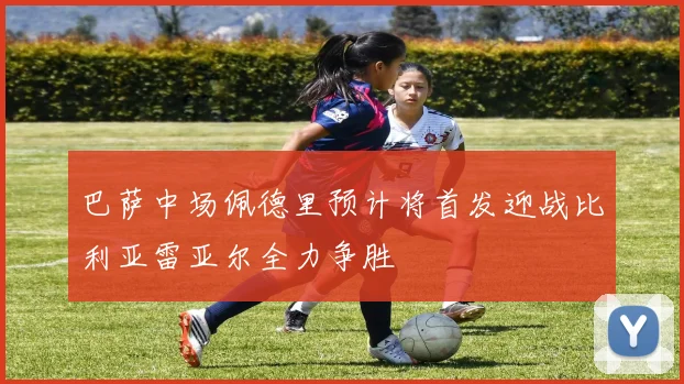 巴萨中场佩德里预计将首发迎战比利亚雷亚尔全力争胜