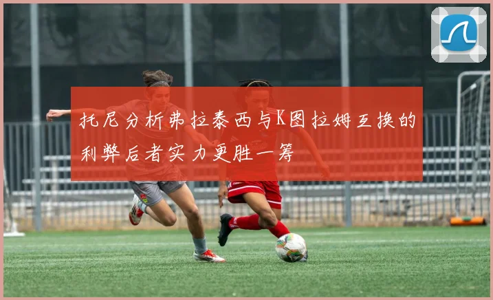 托尼分析弗拉泰西与K图拉姆互换的利弊后者实力更胜一筹