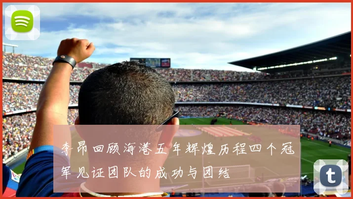 李昂回顾海港五年辉煌历程四个冠军见证团队的成功与团结