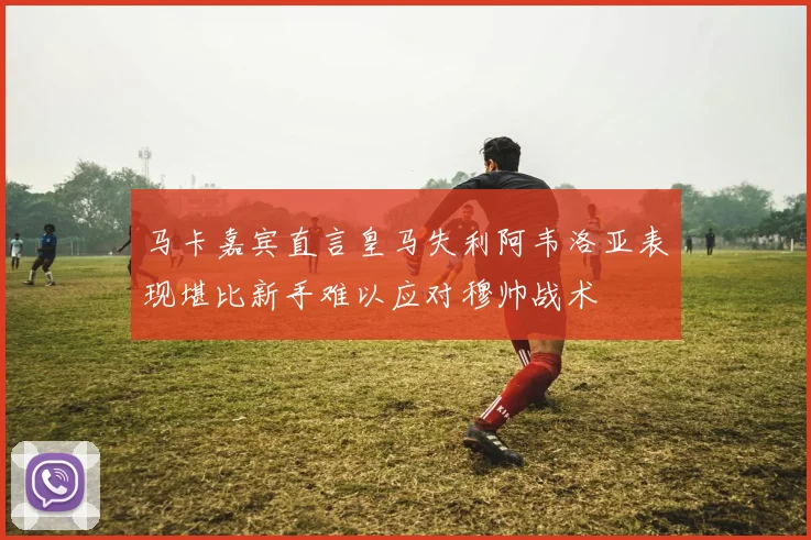 马卡嘉宾直言皇马失利阿韦洛亚表现堪比新手难以应对穆帅战术