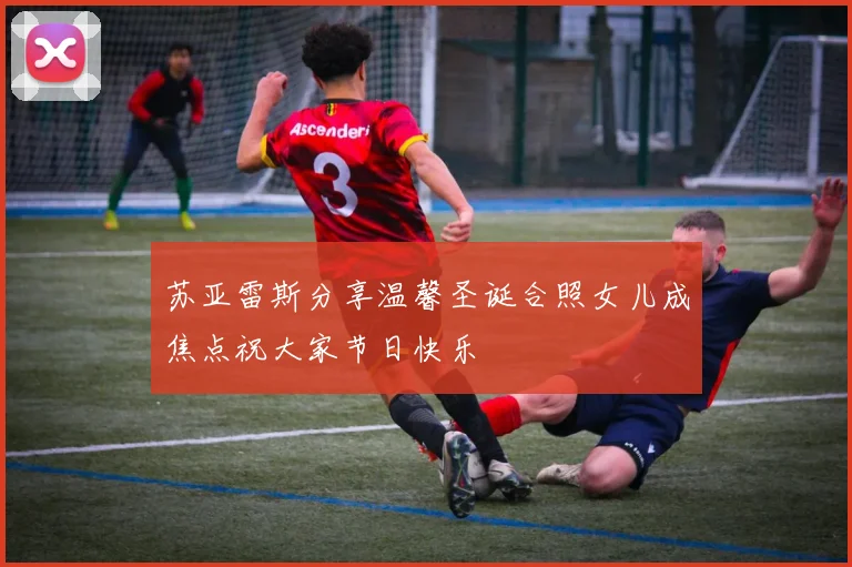 苏亚雷斯分享温馨圣诞合照女儿成焦点祝大家节日快乐