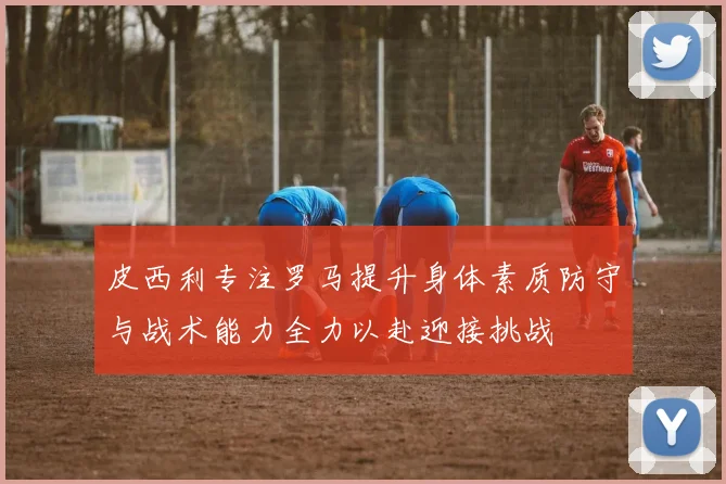皮西利专注罗马提升身体素质防守与战术能力全力以赴迎接挑战