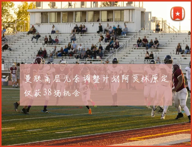 曼联高层无奈调整计划阿莫林原定仅获38场机会