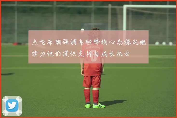 杰伦布朗强调年轻锋线心态稳定继续为他们提供支持与成长机会