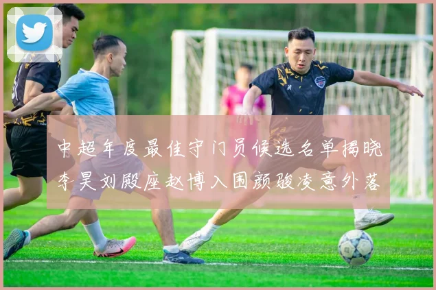 中超年度最佳守门员候选名单揭晓李昊刘殿座赵博入围颜骏凌意外落选