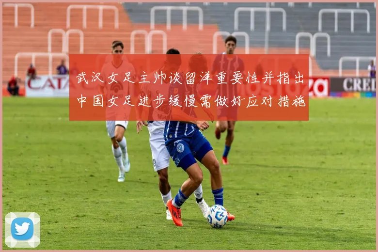 武汉女足主帅谈留洋重要性并指出中国女足进步缓慢需做好应对措施