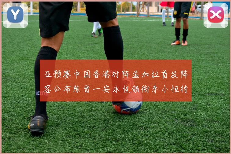 亚预赛中国香港对阵孟加拉首发阵容公布陈晋一安永佳领衔李小恒待命