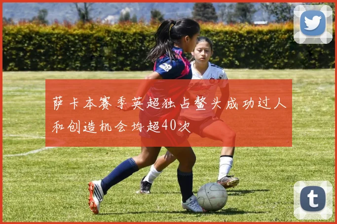萨卡本赛季英超独占鳌头成功过人和创造机会均超40次