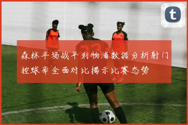 森林半场战平利物浦数据分析射门控球率全面对比揭示比赛态势