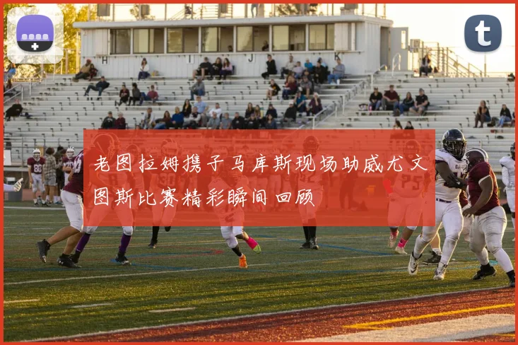 老图拉姆携子马库斯现场助威尤文图斯比赛精彩瞬间回顾