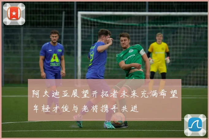 阿夫迪亚展望开拓者未来充满希望年轻才俊与老将携手共进