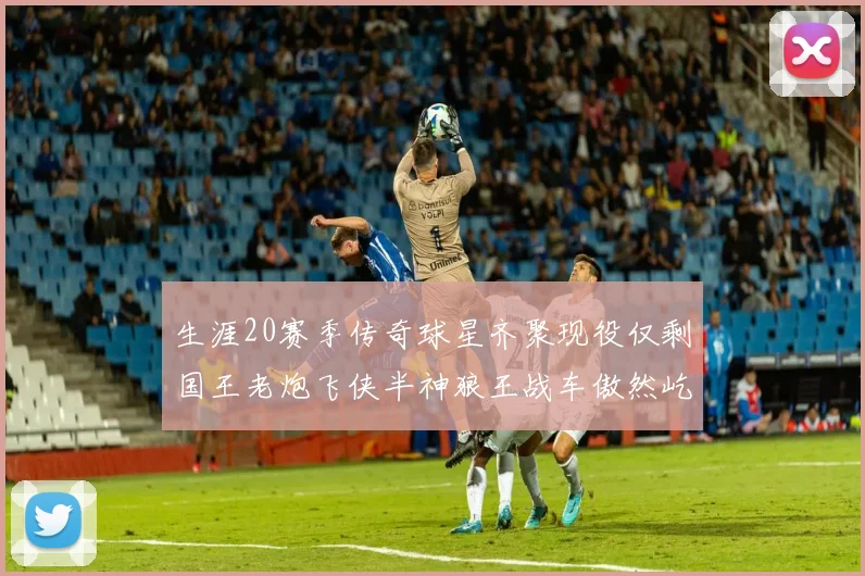 生涯20赛季传奇球星齐聚现役仅剩国王老炮飞侠半神狼王战车傲然屹立