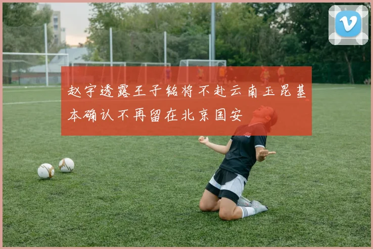 赵宇透露王子铭将不赴云南玉昆基本确认不再留在北京国安
