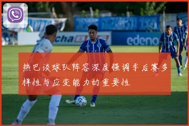 热巴谈球队阵容深度强调季后赛多样性与应变能力的重要性