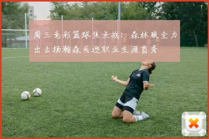 周三竞彩篮球焦点战：森林狼全力出击杨瀚森或迎职业生涯首秀