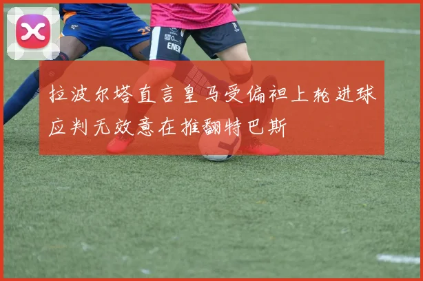 拉波尔塔直言皇马受偏袒上轮进球应判无效意在推翻特巴斯