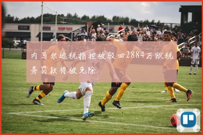 内马尔逃税指控被驳回2884万欧税务罚款将被免除