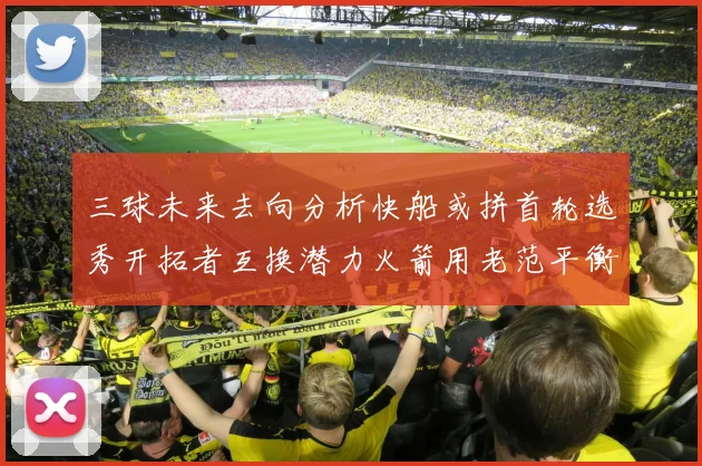 三球未来去向分析快船或拼首轮选秀开拓者互换潜力火箭用老范平衡阵容