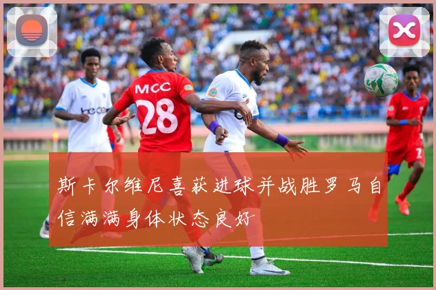 斯卡尔维尼喜获进球并战胜罗马自信满满身体状态良好