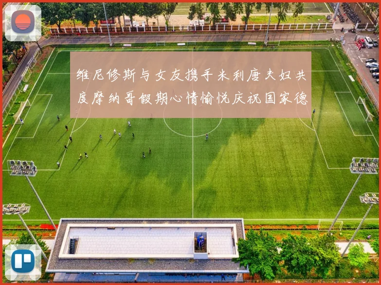 维尼修斯与女友携手米利唐夫妇共度摩纳哥假期心情愉悦庆祝国家德比胜利